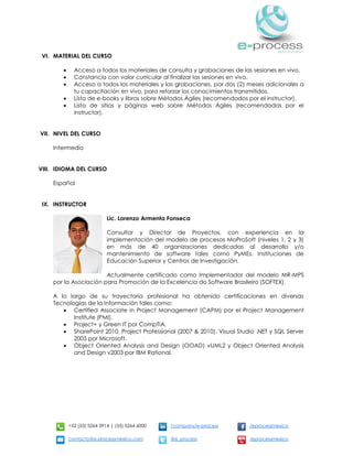 +52 (55) 5264 3914 | (55) 5264 6000 /company/e-process /eprocessmexico
contacto@e-processmexico.com @e_process /eprocessmexico
VI. MATERIAL DEL CURSO
 Acceso a todos los materiales de consulta y grabaciones de las sesiones en vivo.
 Constancia con valor curricular al finalizar las sesiones en vivo.
 Acceso a todos los materiales y las grabaciones, por dos (2) meses adicionales a
tu capacitación en vivo, para reforzar los conocimientos transmitidos.
 Lista de e-books y libros sobre Métodos Ágiles (recomendados por el instructor).
 Lista de sitios y páginas web sobre Métodos Ágiles (recomendadas por el
instructor).
VII. NIVEL DEL CURSO
Intermedio
VIII. IDIOMA DEL CURSO
Español
IX. INSTRUCTOR
Lic. Lorenzo Armenta Fonseca
Consultor y Director de Proyectos, con experiencia en la
implementación del modelo de procesos MoProSoft (niveles 1, 2 y 3)
en más de 40 organizaciones dedicadas al desarrollo y/o
mantenimiento de software tales como PyMEs, Instituciones de
Educación Superior y Centros de Investigación.
Actualmente certificado como Implementador del modelo MR-MPS
por la Asociación para Promoción de la Excelencia do Software Brasileiro (SOFTEX).
A lo largo de su trayectoria profesional ha obtenido certificaciones en diversas
Tecnologías de la Información tales como:
 Certified Associate in Project Management (CAPM) por el Project Management
Institute (PMI).
 Project+ y Green IT por CompTIA.
 SharePoint 2010, Project Professional (2007 & 2010), Visual Studio .NET y SQL Server
2005 por Microsoft.
 Object Oriented Analysis and Design (OOAD) vUML2 y Object Oriented Analysis
and Design v2003 por IBM Rational.
 
