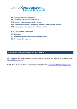4.8. Valoración inicial y consecutiva.
4.9. Constitución de provisiones técnicas.
4.10. Acuerdo o desacuerdo entre las partes.
4.11. Liquidación económica, reposición del bien o prestación del servicio.
4.12. Terminación del siniestro, cierre del expediente.
5. FRAUDE EN LOS SINIESTROS.
5.1. Concepto.
5.2. Indemnización o reparación del objeto asegurado.
5.3. El fraude en los seguros.
INSCRIPCIÓN EN EL CURSO Y DATOS DE CONTACTO:
Para darse de alta en el curso en formato e-learning contacte con nosotros a través del email
contacto@segurosred.es.
Puede darse de alta en el curso a través de nuestro portal online www.cursosformacionseguros.com
 