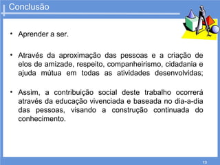 13
Conclusão
• Aprender a ser.
• Através da aproximação das pessoas e a criação de
elos de amizade, respeito, companheirismo, cidadania e
ajuda mútua em todas as atividades desenvolvidas;
• Assim, a contribuição social deste trabalho ocorrerá
através da educação vivenciada e baseada no dia-a-dia
das pessoas, visando a construção continuada do
conhecimento.
 