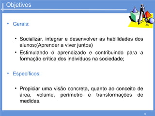 3
Objetivos
• Gerais:
• Socializar, integrar e desenvolver as habilidades dos
alunos;(Aprender a viver juntos)
• Estimulando o aprendizado e contribuindo para a
formação crítica dos indivíduos na sociedade;
• Específicos:
• Propiciar uma visão concreta, quanto ao conceito de
área, volume, perímetro e transformações de
medidas.
 