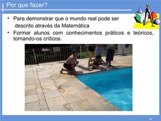 4
Por que fazer?
• Para demonstrar que o mundo real pode ser
descrito através da Matemática
• Formar alunos com conhecimentos práticos e teóricos,
tornando-os críticos.
 