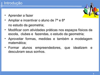 5
Introdução
• Aprender a fazer
• Ampliar e incentivar o aluno de 7ª e 8ª
no estudo da geometria;
• Modificar com atividades práticas nos espaços físicos da
escola, clubes e fazendas, o estudo da geometria;
• Aproveitar formas, medidas e também a modelagem
matemática;
• Formar alunos empreendedores, que idealizem e
descubram seus sonhos.
 
