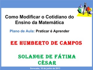 Como Modificar o Cotidiano do
Ensino da Matemática
Plano de Aula: Praticar é Aprender
Sorocaba, 16 de junho de 2013
EE HUMBERTO DE CAMPOS
SOLANGE DE FÁTIMA
CÉSAR
 