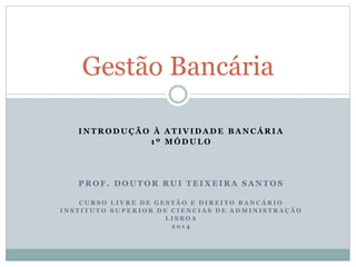 I N T R O D U Ç Ã O À A T I V I D A D E B A N C Á R I A
1 º M Ó D U L O
P R O F . D O U T O R R U I T E I X E I R A S A N T O S
C U R S O L I V R E D E G E S T Ã O E D I R E I T O B A N C Á R I O
I N S T I T U T O S U P E R I O R D E C I E N C I A S D E A D M I N I S T R A Ç Ã O
L I S B O A
2 0 1 4
Gestão Bancária
 