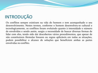 INTRODUÇÃO
Os conflitos sempre existiram na vida do homem e tem acompanhado o seu
desenvolvimento. Nestes termos, conforme o homem desenvolveu-se cultural e
tecnologicamente, os conflitos foram evoluindo quanto à intensidade e número
de envolvidos e sendo assim, surgiu a necessidade de buscar diversas formas de
lidar com eles, tendo sido daí descobertos vários procedimentos, que apesar de
não constituirem fórmulas lineares ou regras aplicáveis em todas as situações,
podem possibilitar o alcance de soluções que beneficiem ambas as partes
envolvidas no conflito.
 