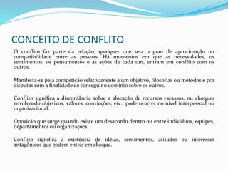 CONCEITO DE CONFLITO
O conflito faz parte da relação, qualquer que seja o grau de aproximação ou
compatibilidade entre as pessoas. Há momentos em que as necessidades, os
sentimentos, os pensamentos e as ações de cada um, entram em conflito com os
outros.
Manifesta-se pela competição relativamente a um objetivo, filosofias ou métodos,e por
disputas com a finalidade de conseguir o domínio sobre os outros.
Conflito significa a discordância sobre a alocação de recursos escassos, ou choques
envolvendo objetivos, valores, convicções, etc.; pode ocorrer no nível interpessoal ou
organizacional.
Oposição que surge quando existe um desacordo dentro ou entre indivíduos, equipes,
departamentos ou organizações;
Conflito significa a existência de idéias, sentimentos, atitudes ou interesses
antagônicos que podem entrar em choque.
 