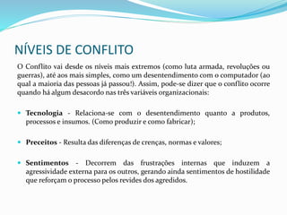 NÍVEIS DE CONFLITO
O Conflito vai desde os níveis mais extremos (como luta armada, revoluções ou
guerras), até aos mais simples, como um desentendimento com o computador (ao
qual a maioria das pessoas já passou!). Assim, pode-se dizer que o conflito ocorre
quando há algum desacordo nas três variáveis organizacionais:
 Tecnologia - Relaciona-se com o desentendimento quanto a produtos,
processos e insumos. (Como produzir e como fabricar);
 Preceitos - Resulta das diferenças de crenças, normas e valores;
 Sentimentos - Decorrem das frustrações internas que induzem a
agressividade externa para os outros, gerando ainda sentimentos de hostilidade
que reforçam o processo pelos revides dos agredidos.
 