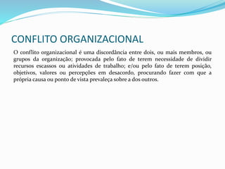 CONFLITO ORGANIZACIONAL
O conflito organizacional é uma discordância entre dois, ou mais membros, ou
grupos da organização; provocada pelo fato de terem necessidade de dividir
recursos escassos ou atividades de trabalho; e/ou pelo fato de terem posição,
objetivos, valores ou percepções em desacordo, procurando fazer com que a
própria causa ou ponto de vista prevaleça sobre a dos outros.
 