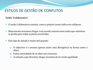 Estilo "Colaborativo"
 O estilo Colaborativo consiste, como o próprio nome indica em colaborar.
 Basicamente tentamos chegar a um acordo comum entre todos que minimize
as perdas para todas as partes envolvidas.
 Este tipo de atitude é muito útil quando:
a) O objectivo é o mesmo apenas existe uma divergência na forma como o
obter;
b) Existe necessidade de se obter um consenso;
c) A solução a que devemos chegar necessita de ter muita qualidade.
ESTILOS DE GESTÃO DE CONFLITOS
 