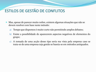  Mas, apesar de parecer muito nobre, existem algumas situações que não se
devem resolver com base neste método:
a) Tempo que dispomos é muito curto não permitindo amplos debates;
b) Existe a possibilidade de aparecerem aspectos negativos de elementos do
grupo;
c) A tomada de uma acção desse tipo seria ma vista pela empresa caso se
trata-se de uma empresa cuja gestão se baseia-se em métodos antiquados.
ESTILOS DE GESTÃO DE CONFLITOS
 