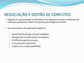 NEGOCIAÇÃO E GESTÃO DE CONFLITOS
 Negociar é o processo que os indivíduos com objectivos comuns ou divergentes
usam para apresentar e discutir propostas para atingir um acordo.
 As características da negociação implicam:
1. Envolvimento de duas ou mais entidades;
2. Divergências em pelo menos um aspecto;
3. Partilha de aspectos comuns;
4. É um processo sequencial;
5. Implica uma solução partilhada.
 