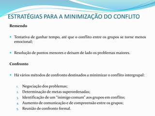 Remendo
 Tentativa de ganhar tempo, até que o conflito entre os grupos se torne menos
emocional;
 Resolução de pontos menores e deixam de lado os problemas maiores.
Confronto
 Há vários métodos de confronto destinados a minimizar o conflito intergrupal:
1. Negociação dos problemas;
2. Determinação de metas superordenadas;
3. Identificação de um “inimigo comum” aos grupos em conflito;
4. Aumento de comunicação e de compreensão entre os grupos;
5. Reunião de confronto formal.
ESTRATÉGIAS PARA A MINIMIZAÇÃO DO CONFLITO
 