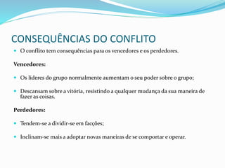 CONSEQUÊNCIAS DO CONFLITO
 O conflito tem consequências para os vencedores e os perdedores.
Vencedores:
 Os lideres do grupo normalmente aumentam o seu poder sobre o grupo;
 Descansam sobre a vitória, resistindo a qualquer mudança da sua maneira de
fazer as coisas.
Perdedores:
 Tendem-se a dividir-se em facções;
 Inclinam-se mais a adoptar novas maneiras de se comportar e operar.
 