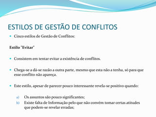 ESTILOS DE GESTÃO DE CONFLITOS
 Cinco estilos de Gestão de Conflitos:
Estilo "Evitar"
 Consistem em tentar evitar a existência de conflitos.
 Chega-se a dá-se razão a outra parte, mesmo que esta não a tenha, só para que
esse conflito não apareça.
 Este estilo, apesar de parecer pouco interessante revela-se positivo quando:
a) Os assuntos são pouco significantes;
b) Existe falta de Informação pelo que não convém tomar certas atitudes
que podem-se revelar erradas;
 