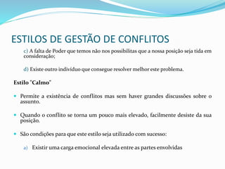 ESTILOS DE GESTÃO DE CONFLITOS
c) A falta de Poder que temos não nos possibilitas que a nossa posição seja tida em
consideração;
d) Existe outro indivíduo que consegue resolver melhor este problema.
Estilo "Calmo"
 Permite a existência de conflitos mas sem haver grandes discussões sobre o
assunto.
 Quando o conflito se torna um pouco mais elevado, facilmente desiste da sua
posição.
 São condições para que este estilo seja utilizado com sucesso:
a) Existir uma carga emocional elevada entre as partes envolvidas
 