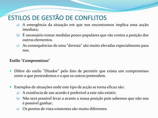ESTILOS DE GESTÃO DE CONFLITOS
a) A emergência da situação em que nos encontramos implica uma acção
imediata;
b) É necessário tomar medidas pouco populares que vão contra a posição dos
outros elementos.
c) As consequências de uma "derrota" são muito elevadas especialmente para
nos.
Estilo "Compromisso"
 Difere do estilo "Ditador" pelo fato de permitir que exista um compromisso
entre o que pretendemos e o que os outros pretendem.
 Exemplos de situações onde este tipo de acção se torna eficaz são:
a) A existência de um acordo é preferível a este não existir;
b) Não será possível levar a avante a nossa posição pois sabemos que não nos
é possível ganhar;
c) Os pontos de vista existentes são muito diferentes.
 