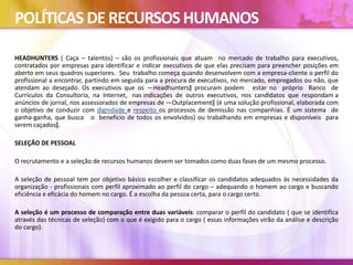 POLÍTICAS DERECURSOSHUMANOS
HEADHUNTERS ( Caça – talentos) – são os profissionais que atuam no mercado de trabalho para executivos,
contratados por empresas para identificar e indicar executivos de que elas precisam para preencher posições em
aberto em seus quadros superiores. Seu trabalho começa quando desenvolvem com a empresa-cliente o perfil do
profissional a encontrar, partindo em seguida para a procura de executivos, no mercado, empregados ou não, que
atendam ao desejado. Os executivos que os ―Headhunters‖ procuram podem estar no próprio Banco de
Currículos da Consultoria, na Internet, nas indicações de outros executivos, nos candidatos que respondam a
anúncios de jornal, nos assessorados de empresas de ―Outplacement‖ (é uma solução profissional, elaborada com
o objetivo de conduzir com dignidade e respeito os processos de demissão nas companhias. É um sistema de
ganha-ganha, que busca o beneficio de todos os envolvidos) ou trabalhando em empresas e disponíveis para
serem caçados‖.
SELEÇÃO DE PESSOAL
O recrutamento e a seleção de recursos humanos devem ser tomados como duas fases de um mesmo processo.
A seleção de pessoal tem por objetivo básico escolher e classificar os candidatos adequados às necessidades da
organização - profissionais com perfil aproximado ao perfil do cargo – adequando o homem ao cargo e buscando
eficiência e eficácia do homem no cargo. É a escolha da pessoa certa, para o cargo certo.
A seleção é um processo de comparação entre duas variáveis: comparar o perfil do candidato ( que se identifica
através das técnicas de seleção) com o que é exigido para o cargo ( essas informações virão da análise e descrição
do cargo).
 