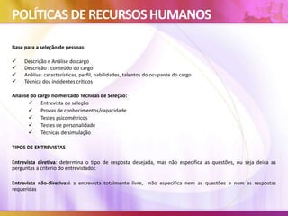 POLÍTICAS DERECURSOSHUMANOS
Base para a seleção de pessoas:
 Descrição e Análise do cargo
 Descrição : conteúdo do cargo
 Análise: características, perfil, habilidades, talentos do ocupante do cargo
 Técnica dos incidentes críticos
Análise do cargo no mercado Técnicas de Seleção:
 Entrevista de seleção
 Provas de conhecimentos/capacidade
 Testes psicométricos
 Testes de personalidade
 Técnicas de simulação
TIPOS DE ENTREVISTAS
Entrevista diretiva: determina o tipo de resposta desejada, mas não especifica as questões, ou seja deixa as
perguntas a critério do entrevistador.
Entrevista não-diretiva:é a entrevista totalmente livre, não especifica nem as questões e nem as respostas
requeridas
 
