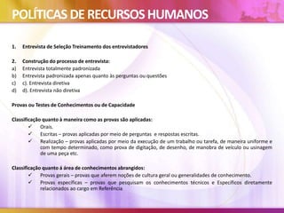 POLÍTICAS DERECURSOSHUMANOS
1. Entrevista de Seleção Treinamento dos entrevistadores
2. Construção do processo de entrevista:
a) Entrevista totalmente padronizada
b) Entrevista padronizada apenas quanto às perguntas ou questões
c) c). Entrevista diretiva
d) d). Entrevista não diretiva
Provas ou Testes de Conhecimentos ou de Capacidade
Classificação quanto à maneira como as provas são aplicadas:
 Orais.
 Escritas – provas aplicadas por meio de perguntas e respostas escritas.
 Realização – provas aplicadas por meio da execução de um trabalho ou tarefa, de maneira uniforme e
com tempo determinado, como prova de digitação, de desenho, de manobra de veículo ou usinagem
de uma peça etc.
Classificação quanto á área de conhecimentos abrangidos:
 Provas gerais – provas que aferem noções de cultura geral ou generalidades de conhecimento.
 Provas específicas – provas que pesquisam os conhecimentos técnicos e Específicos diretamente
relacionados ao cargo em Referência
 