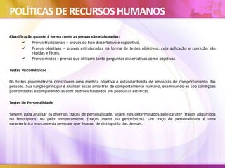 POLÍTICAS DERECURSOSHUMANOS
Classificação quanto á forma como as provas são elaboradas:
 Provas tradicionais – provas do tipo dissertativo e expositivo.
 Provas objetivas – provas estruturadas na forma de testes objetivos, cuja aplicação e correção são
rápidas e fáceis.
 Provas mistas – provas que utilizam tanto perguntas dissertativas como objetivas
Testes Psicométricos
Os testes psicométricos constituem uma medida objetiva e estandardizada de amostras de comportamento das
pessoas. Sua função principal é analisar essas amostras de comportamento humano, examinando-as sob condições
padronizadas e comparando-as com padrões baseados em pesquisas estáticas.
Testes de Personalidade
Servem para analisar os diversos traços de personalidade, sejam eles determinados pelo caráter (traços adquiridos
ou fenotípicos) ou pelo temperamento (traços inatos ou genotípicos). Um traço de personalidade é uma
característica marcante da pessoa e que é capaz de distingui-la das demais.
 