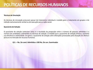 POLÍTICAS DERECURSOSHUMANOS
Técnicas de Simulação
As técnicas de simulação procuram passar do tratamento individual e isolado para o tratamento em grupos e do
método exclusivamente verbal ou de execução para a ação social.
Quociente de Seleção
O quociente de seleção (selection ratio) é o resultado da proporção entre o número de pessoas admitidas e o
número de candidatos submetidos às técnicas de seleção. Á medida que o quociente de seleção diminui, aumenta
sua eficiência e seletividade. Em geral, o quociente de seleção sofre alterações provocadas pela situação de oferta e
procura no mercado de recursos humanos.
Q.S..= No. De cand. Admitidos x 100 No. De can. Examinados
 