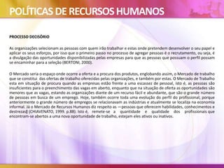 POLÍTICAS DERECURSOSHUMANOS
PROCESSO DECISÓRIO
As organizações selecionam as pessoas com quem irão trabalhar e estas onde pretendem desenvolver o seu papel e
aplicar os seus esforços, por isso que o primeiro passo no processo de agregar pessoas é o recrutamento, ou seja, é
a divulgação das oportunidades disponibilizadas pelas empresas para que as pessoas que possuam o perfil possam
se encaminhar para a seleção (BERTONI, 2000).
O Mercado seria o espaço onde ocorre a oferta e a procura dos produtos, englobando assim, o Mercado de trabalho
que se constitui das ofertas de trabalho oferecidas pelas organizações, e também por estas. O Mercado de Trabalho
esta em situação de procura quando as empresas estão frente a uma escassez de pessoal, isto é, as pessoas são
insuficientes para o preenchimento das vagas em aberto, enquanto que na situação de oferta as oportunidades são
menores que as vagas, estando as organizações diante de um recurso fácil e abundante, que são o grande número
de pessoas em busca de um emprego. Hoje, também ocorre toda uma evolução do perfil do profissional, porque
anteriormente o grande número de empregos se relacionavam as indústrias e atualmente se localiza na economia
informal. Já o Mercado de Recursos Humanos diz respeito as ―pessoas que oferecem habilidades, conhecimentos e
destrezas‖ (CHIAVENATO, 1999. p.88). Isto é, remete-se a quantidade e qualidade dos profissionais que
encontram-se abertos a uma nova oportunidade de trabalho, estejam eles ativos ou inativos.
 
