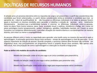 POLÍTICAS DERECURSOSHUMANOS
A seleção seria um processo decisório entre os requisitos do cargo a ser preenchido e o perfil das características dos
candidatos que foram selecionados, e a partir destas considerações tenta-se encontrar o candidato que mais se
aproxime do ―ideal de qualificações‖. Se não houvesse as diferenças individuais e se todas as pessoas fossem
iguais e reunissem as mesmas condições para aprender a trabalhar, a seleção de pessoas seria totalmente
desnecessária. Acontece que a variabilidade humana é enorme: as diferenças individuais entre as pessoas,
tanto no plano físico (como estatura, peso, força, acuidade visual e auditiva, resistência a fadiga, etc.) como no
plano psicológico (como temperamento, caráter, inteligência, aptidões, habilidades mentais, etc.) levam os seres
humanos a se comportar diferentemente, a perceber situações de maneira diversa e a se desempenhar de maneira
distinta, com maior ou menor e empregabilidade.
As pessoas diferem entre si tanto na capacidade para aprender uma tarefa como na maneira de executá-la após a
aprendizagem. A estimação apriorística dessas duas variáveis – tempo de aprendizagem e nível de execução – é um
aspecto importante da seleção de pessoal. Quando completo, o processo seletivo deve fornecer não somente um
diagnóstico atual, mas principalmente um prognóstico futuro a respeito dessas duas variáveis. Não apenas uma
idéia atual, mas uma projeção de como a aprendizagem e a execução se situarão a longo prazo.
Pode-se definir três modelos de escolha do candidato:
Modelo de Colocação: onde só há uma vaga e um único candidato para preenchê-la;
Modelo de Seleção: onde há uma vaga e vários candidatos para preencher esta;
Modelo de Classificação: onde existe várias vagas para respectivamente vários candidatos.
 
