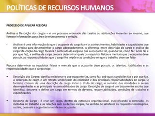 POLÍTICAS DERECURSOSHUMANOS
PROCESSO DE APLICAR PESSOAS
Análise e Descrição dos cargos – é um processo ordenado das tarefas ou atribuições inerentes ao mesmo, que
fornece informações para área de recrutamento e seleção.
- Análise: é uma informação do que o ocupante do cargo faz e os conhecimentos, habilidades e capacidades que
ele precisa para desempenhar o cargo adequadamente. A diferença entre descrição do cargo e análise do
cargo: descrição do cargo focaliza o conteúdo do cargo (o que o ocupante faz, quando faz, como faz, onde faz e
por que faz), a análise de cargo procura determinar quais os requisitos físicos e mentais que o ocupante deve
possuir, as responsabilidades que o cargo lhe impõe e as condições em que o trabalho deve ser feito.
Procura determinar os requisitos físicos e mentais que o ocupante deve possuir, os talentos, habilidades e as
responsabilidades que o cargo exige.
 Descrição dos Cargos: significa relacionar o que ocupante faz, como faz, sob quais condições faz e por que faz.
A descrição de cargo é um retrato simplificado do conteúdo e das principais responsabilidades do cargo. O
formato comum de uma descrição de cargo inclui o título do cargo, o sumário das atividades a serem
desempenhadas e as principais responsabilidades do cargo. Descrição de cargo é um documento escrito que
identifica, descreve e define um cargo em termos de deveres, responsabilidades, condições de trabalho e
especificações
 Desenho de Cargo - é criar um cargo, dentro da estrutura organizacional, especificando o conteúdo, os
métodos de trabalho e as relações com os demais cargos, no sentido de satisfazer os requisitos tecnológicos,
sociais, pessoais e organizacionais de seu ocupante.
 