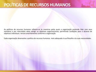 POLÍTICAS DERECURSOSHUMANOS
As políticas de recursos humanos referem-se às maneiras pelas quais a organização pretende lidar com seus
membros e por intermédio deles atingir os objetivos organizacionais, permitindo condições para o alcance de
objetivos individuais. Variam enormemente conforme a organização.
Cada organização desenvolve a política de recursos humanos mais adequada à sua filosofia e às suas necessidades.
 