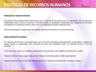 POLÍTICAS DERECURSOSHUMANOS
PROCESSO DE AGREGAR PESSOAS
Os processos de provisão estão relacionados com o suprimento de pessoas para a organização. São os processos
responsáveis pelos insumos humanos e envolvem todas as atividades relacionadas com pesquisa de mercado,
recrutamento e seleção de pessoas, bem como sua integração às tarefas organizacionais.
Trata-se de abastecer a organização dos talentos humanos necessários a seu funcionamento.
RECRUTAMENTO DE PESSOAL
É o conjunto de técnicas e procedimentos que visa atrair candidatos potencialmente qualificados e capazes de
ocupar cargos na organização. Esse processo de busca dos candidatos pode ser realizado dentro ou fora da
empresa.
O recrutamento requer um cuidadoso planejamento, que constitui uma seqüência de três fases, a saber:
Pesquisa Interna: O que a organização precisa: Pessoas necessárias para a tarefa organizacional.
Pesquisa Externa: O que o mercado de RH pode oferecer: Fontes de recrutamento a localizar e alvejar.
 