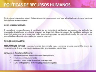 POLÍTICAS DERECURSOSHUMANOS
Técnica de recrutamento a aplicar: O planejamento do recrutamento tem, pois, a finalidade de estruturar o sistema
de trabalho a ser desenvolvido.
MEIOS DE RECRUTAMENTO:
O mercado de recursos humanos é constituído de um conjunto de candidatos, que podem estar aplicados ou
empregados (trabalhando em alguma empresa) ou disponíveis (desempregados). Os candidatos aplicados ou
disponíveis podem ser tanto reais (que estão procurando emprego ou pretendendo mudar de emprego) como
potenciais (que não estão interessados em procurar emprego).
TIPOS DE RECRUTAMENTO
RECRUTAMENTO INTERNO - quando, havendo determinada vaga, a empresa procura preenchê-la através do
remanejamento de seus empregados, que podem ser promovidos ou transferidos.
Vantagens do Recrutamento Interno:
 Aproveita melhor o potencial humano da organização
 É mais econômico, mais rápido
 Apresenta maior índice de validade e de segurança
 É uma fonte poderosa de motivação para os empregados
 
