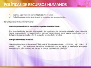POLÍTICAS DERECURSOSHUMANOS
 Incentiva a permanência e a fidelidade dos funcionários
 Probabilidade de melhor seleção, pois os candidatos são bem conhecidos
Desvantagens do Recrutamento Interno:
Pode bloquear a entrada de novas idéias, experiências e expectativas.
Se a organização não oferecer oportunidades de crescimento no momento adequado, corre o risco de
frustrar os empregados em suas ambições, trazendo conseqüências como apatia, desinteresse ou o
desligamento da organização, a fim de aproveitar oportunidades fora dela.
Pode gerar conflito de interesses
Quando administrado incorretamente, pode levar à situação denominada ―Princípio de Peter‖:. Á
medida que um empregado demonstra competência em um cargo, a organização promove-o
sucessivamente até o cargo em que ele, por se mostrar incompetente, estaciona.
 