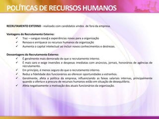POLÍTICAS DERECURSOSHUMANOS
RECRUTAMENTO EXTERNO - realizado com candidatos vindos de fora da empresa.
Vantagens do Recrutamento Externo:
 Traz ―sangue novo‖ e experiências novas para a organização
 Renova e enriquece os recursos humanos da organização
 Aumenta o capital intelectual ao incluir novos conhecimentos e destrezas.
Desvantagens do Recrutamento Externo:
 É geralmente mais demorado do que o recrutamento interno.
 É mais caro e exige inversões e despesas imediatas com anúncios, jornais, honorários de agências de
recrutamento.
 Em princípio, é menos seguro do que o recrutamento interno.
 Reduz a fidelidade dos funcionários ao oferecer oportunidades a estranhos.
 Geralmente, afeta a política da empresa, influenciando as faixas salariais internas, principalmente
quando a oferta e a procura de recursos humanos estão em situação de desequilíbrio.
 Afeta negativamente a motivação dos atuais funcionários da organização.
 