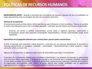 POLÍTICAS DERECURSOSHUMANOS
RECRUTAMENTO MISTO – Quando é permitido que funcionários da empresa e pessoas de fora se candidatem ao
cargo, aproveitando assim as vantagens dos dois recrutamentos anteriores.
Técnicas de recrutamento
O recrutamento externo utiliza várias e diferentes técnicas para influenciar e atrair candidatos. Trata-se de escolher
os meios mais adequados para ir até o candidato desejado – onde quer que ele esteja e atraí-lo para a organização:
Anúncios em jornais e revistas especializadas: jornais locais e regionais (gerentes, supervisores e
funcionários); jornais mais populares (empregados especializados) e revistas especializadas (cargo muito
específico).
Especialistas em propaganda salientam que o anúncio deve possuir quatro características:
A.I.D.A.: A (atenção pelo tamanho), I (deve despertar o interesse por sua natureza desafiadora), D (aumentar o
interesse apresentando as vantagens: satisfação – participação – desenvolvimento) A (deve provocar a ação:
preencher a ficha ou enviar CV).
Agências de recrutamento: as agências podem servir de intermediária para fazer o recrutamento.
O processo de recrutamento culmina com o candidato preenchendo a sua proposta de emprego ou apresentado
seu curriculum vitae à organização. A proposta de emprego é um formulário que o candidato preenche, anotando
os seus dados pessoais, escolaridade, experiência profissional, conhecimentos, endereço e telefone para contatos.
As organizações bem-sucedidas estão sempre de portas abertas para receber candidatos que se apresentam
espontaneamente, mesmo que não tenham oportunidades a oferecer no momento.
 