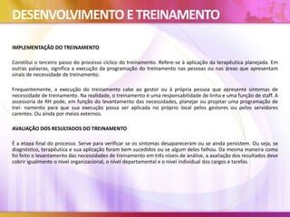 DESENVOLVIMENTO ETREINAMENTO
IMPLEMENTAÇÃO DO TREINAMENTO
Constitui o terceiro passo do processo cíclico do treinamento. Refere-se à aplicação da terapêutica planejada. Em
outras palavras, significa a execução da programação do treinamento nas pessoas ou nas áreas que apresentam
sinais de necessidade de treinamento.
Frequentemente, a execução do treinamento cabe ao gestor ou à própria pessoa que apresente sintomas de
necessidade de treinamento. Na realidade, o treinamento é uma responsabilidade de linha e uma função de staff. A
assessoria de RH pode, em função do levantamento das necessidades, planejar ou projetar uma programação de
trei- namento para que sua execução possa ser aplicada no próprio local pelos gestores ou pelos servidores
carentes. Ou ainda por meios externos.
AVALIAÇÃO DOS RESULTADOS DO TREINAMENTO
É a etapa final do processo. Serve para verificar se os sintomas desapareceram ou se ainda persistem. Ou seja, se
diagnóstico, terapêutica e sua aplicação foram bem sucedidos ou se algum deles falhou. Da mesma maneira como
foi feito o levantamento das necessidades de treinamento em três níveis de análise, a avaliação dos resultados deve
cobrir igualmente o nível organizacional, o nível departamental e o nível individual dos cargos e tarefas.
 