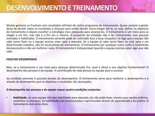 DESENVOLVIMENTO ETREINAMENTO
Muitos gestores se frustram com resultados sofríveis de certos programas de treinamento. Quase sempre o gestor
deixa de decidir sobre os resultados a alcançar para então decidir como chegar até lá, ou seja, definir os objetivos
do treinamento e depois escolher a estratégia mais adequada para alcançá-los. O treinamento é um meio para se
chegar a um fim, mas não é o fim em si mesmo. O propósito da entidade não é ter treinamento, mas pessoas
treinadas e habilitadas. O treinamento somente pode ser solicitado face a duas situações: há algo que a equipe não
sabe como fazer ou a equipe precisa estar apta a executar. Se a equipe já sabe como fazer ou está apta a um
determinado trabalho, não há necessidade de treinamento. O treinamento por qualquer outra razão é totalmente
desnecessário e não vai melhorar nada. O treinamento é indispensável quando a equipe precisa saber algo que não
sabe.
FOCO NO DESEMPENHO
Mas, se o treinamento é um meio para alcançar determinado fim, qual é afinal o seu objetivo fundamental? O
desempenho das pessoas e da equipe. A contribuição de cada pessoa ou equipe para o sucesso
da entidade somente é possível através do desempenho. O treinamento serve para melhorar o desempenho e é
através do desempenho que os objetivos e resultados são alcançados.
O desempenho das pessoas e da equipe requer quatro condições conjuntas:
• Habilidade: se uma equipe não tem habilidade para executar, ela não pode fazer, mesmo que receba prêmios,
conselhos ou ameaças. As habilidades são desenvolvidas e aprimoradas através do aprendizado e da prática. O
treinamento está atrás disso.
 