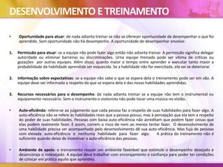 DESENVOLVIMENTO ETREINAMENTO
• Oportunidade para atuar: de nada adianta treinar se não se oferecer oportunidade de desempenhar o que foi
aprendido. Sem oportunidade não há desempenho. A oportunidade de desempenhar envolve:
1. Permissão para atuar: se a equipe não pode fazer algo então não adianta treinar. A permissão significa delegar
autoridade ou eliminar barreiras ou discriminações. Urna equipe treinada pode ser vítima de críticas ou
gozações por outras equipes. Além disso, quanto maior o tempo entre aprender e executar tanto maior a
probabilidade da habilidade aprendida ser esquecida. Se a habilidade não for exercitada, ela vai se deteriorar.
2. Informação sobre expectativas: se a equipe não sabe o que se espera dela o treinamento pode ser em vão. A
equipe deve ser informada a respeito do que se espera dela e das novas habilidades aprendidas.
3. Recursos necessários para o desempenho: de nada adianta treinar se a equipe não tem o instrumental ou
equipamento necessário. Sem o instrumento o violonista não pode tocar uma música no violão.
• Auto-eficiênda: refere-se ao julgamento que cada pessoa faz a respeito de suas habilidades para fazer algo. A
auto-eficiência não se refere às habilidades reais que a pessoa possui, mas à percepção que ela tem a respeito
do poder de suas habilidades. Pessoas com baixa auto-eficiência não acreditam que podem fazer coisas que
elas podem realmente fazer. E assim, correm o risco de nem ao menos tentar fazer. O desenvolvimento de
uma habilidade precisa ser acompanhado pelo desenvolvimento dê sua auto-eficiência. Mas fuja de pessoas
com elevada auto-eficiência e nenhuma habilidade para fazer algo. A prática do treinamento não é
suficiente quando deixa de incentivar a auto-eficiência das pessoas.
• Ambiente de apoio: o treinamento requer um ambiente favorável que estimule o desempenho desejado e
desencoraja o indesejado. A equipe deve trabalhar com encorajamento e confiança para poder ter condições
de colocar em prática aquilo que aprendeu.
 
