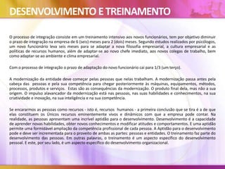 DESENVOLVIMENTO ETREINAMENTO
O processo de integração consiste em um treinamento intensivo aos novos funcionários, tem por objetivo diminuir
o prazo de integração na empresa de 6 (seis) meses para 2 (dois) meses. Segundo estudos realizados por psicólogos,
um novo funcionário leva seis meses para se adaptar a nova filosofia empresarial, a cultura empresarial e as
políticas de recursos humanos, além de adaptar-se ao novo chefe imediato, aos novos colegas de trabalho, bem
como adaptar-se ao ambiente e clima empresarial.
Com o processo de integração o prazo de adaptação do novo funcionário cai para 1/3 (um terço).
A modernização da entidade deve começar pelas pessoas que nelas trabalham. A modernização passa antes pela
cabeça das pessoas e pela sua competência para chegar posteriormente às máquinas, equipamentos, métodos,
processos, produtos e serviços. Estas são as consequências da modernização. O produto final dela, mas não a sua
origem. O impulso alavancador da modernização está nas pessoas, nas suas habilidades e conhecimentos, na sua
criatividade e inovação, na sua inteligência e na sua competência.
Se encararmos as pessoas como recursos - isto é, recursos humanos - a primeira conclusão que se tira é a de que
elas constituem os Únicos recursos eminentemente vivos e dinâmicos com que a empresa pode contar. Na
realidade, as pessoas apresentam uma incrível aptidão para o desenvolvimento. Desenvolvimento é a capacidade
de aprender novas habilidades, obter novos conhecimentos e modificar atitudes e comportamentos. E uma aptidão
permite uma formidável ampliação da competência profissional de cada pessoa. A Aptidão para o desenvolvimento
pode e deve ser incrementada para o proveito de ambas as partes: pessoas e entidades. O treinamento faz parte do
desenvolvimento das pessoas. Em outras palavras, o treinamento é um aspecto específico do desenvolvimento
pessoal. E este, por seu lado, é um aspecto específico do desenvolvimento organizacional.
 