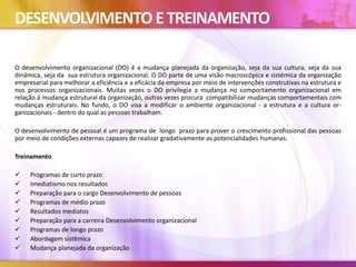 DESENVOLVIMENTO ETREINAMENTO
O desenvolvimento organizacional (DO) é a mudança planejada da organização, seja da sua cultura, seja da sua
dinâmica, seja da sua estrutura organizacional. O DO parte de uma visão macroscópica e sistémica da organização
empresarial para melhorar a eficiência e a eficácia da empresa por meio de intervenções construtivas na estrutura e
nos processos organizacionais. Muitas vezes o DO privilegia a mudança no comportamento organizacional em
relação à mudança estrutural da organização, outras vezes procura compatibilizar mudanças comportamentais com
mudanças estruturais. No fundo, o DO visa a modificar o ambiente organizacional - a estrutura e a cultura or-
ganizacionais - dentro do qual as pessoas trabalham.
O desenvolvimento de pessoal é um programa de longo prazo para prover o crescimento profissional das pessoas
por meio de condições externas capazes de realizar gradativamente as potencialidades humanas.
Treinamento
 Programas de curto prazo
 Imediatismo nos resultados
 Preparação para o cargo Desenvolvimento de pessoas
 Programas de médio prazo
 Resultados mediatos
 Preparação para a carreira Desenvolvimento organizacional
 Programas de longo prazo
 Abordagem sistêmica
 Mudança planejada da organização
 