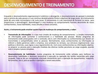 DESENVOLVIMENTO ETREINAMENTO
Enquanto o desenvolvimento organizacional é sistêmico e abrangente, o desenvolvimento de pessoal é orientado
para a carreira de cada pessoa e o seu contínuo desdobramento frente a objetivos de longo prazo. Já o treinamento
parte de uma visão microscópica e de curto prazo. O treinamento é o ato intencional de fornecer os meios para
proporcionar a aprendizagem. Aprendizagem é uma mudança no comportamento humano decorrente de novos
conhecimentos, novas habilidades, novas atitudes e novos conceitos.
Assim, o treinamento pode envolver quatro tipos de mudanças de comportamento, a saber:
• Transmissão de informações: é o tipo mais simples de mudança de comportamento - a simples transmissão
de informações pode aumentar o conhecimento e a habilidade das pessoas. Muitos programas de
treinamento estão preocupados com o conteúdo, isto é, com informações ou conhecimentos que devem ser
transmitidos e compartilhados entre as pessoas. Normalmente, esses conhecimentos ou informações se
referem a dados genéricos sobre a empresa, seus produtos ou serviços, sua estrutura organizacional, suas
políticas e diretrizes, suas regras e seus regulamentos etc. Com esses conhecimentos ou informações objetiva-
se preparar as pessoas para a execução imediata das diversas tarefas peculiares ao cargo ocupado, quando
este é simples e pouco complexo.
• Desenvolvimento de habilidades: muitos programas de treinamento estão voltados para melhorar ou
desenvolver habilidades e destrezas necessárias à execução ou operação das tarefas requeridas pelo cargo
ocupado. Trata-se de um treinamento orientado diretamente para a operação de equipamentos, máquinas,
ferramentas, isto é, para as tarefas e operações a serem executadas.
 