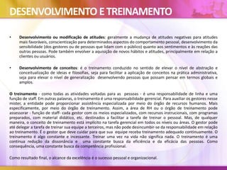 DESENVOLVIMENTO ETREINAMENTO
• Desenvolvimento ou modificação de atitudes: geralmente a mudança de atitudes negativas para atitudes
mais favoráveis, conscientização para determinados aspectos do comportamento pessoal, desenvolvimento da
sensibilidade (dos gestores ou de pessoas que lidam com o público) quanto aos sentimentos e às reações das
outras pessoas. Pode também envolver a aquisição de novos hábitos e atitudes, principalmente em relação a
clientes ou usuários.
• Desenvolvimento de conceitos: é o treinamento conduzido no sentido de elevar o nível de abstração e
conceitualização de ideias e filosofias, seja para facilitar a aplicação de conceitos na prática administrativa,
seja para elevar o nível de generalização desenvolvendo pessoas que possam pensar em termos globais e
amplos.
O treinamento - como todas as atividades voltadas para as pessoas - é uma responsabilidade de linha e uma
função de staff. Em outras palavras, o treinamento é uma responsabilidade gerencial. Para auxiliar os gestores nesse
mister, a entidade pode proporcionar assistência especializada por meio do órgão de recursos humanos. Mais
especificamente, por meio do órgão de treinamento. Assim, a área de RH ou o órgão de treinamento pode
assessorar - função de staff- cada gestor com os meios especializados, com recursos instrucionais, com programas
preparados, com material didático, etc. destinados a facilitar a tarefa de treinar o pessoal. Mas, de qualquer
maneira, o conceito de treinamento está implícito na tarefa gerencial em todos os níveis ou áreas. O gestor pode
até delegar a tarefa de treinar sua equipe a terceiros, mas não pode desincumbir-se da responsabilidade em relação
ao treinamento. É o gestor que deve cuidar para que sua equipe receba treinamento adequado continuamente. O
treinamento é algo constante e incessante. Treinar uma vez na vida não significa nada. O treinamento é uma
contínua redução da dissonância e uma constante busca da eficiência e da eficácia das pessoas. Como
consequência, uma constante busca da competência profissional.
Como resultado final, o alcance da excelência é o sucesso pessoal e organizacional.
 