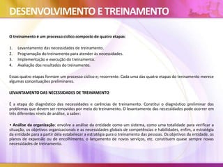 DESENVOLVIMENTO ETREINAMENTO
O treinamento é um processo cíclico composto de quatro etapas:
1. Levantamento das necessidades de treinamento.
2. Programação do treinamento para atender às necessidades.
3. Implementação e execução do treinamento.
4. Avaliação dos resultados do treinamento.
Essas quatro etapas formam um processo cíclico e; recorrente. Cada uma das quatro etapas do treinamento merece
algumas conceituações preliminares.
LEVANTAMENTO DAS NECESSIDADES DE TREINAMENTO
É a etapa do diagnóstico das necessidades e carências de treinamento. Constitui o diagnóstico preliminar dos
problemas que devem ser removidos por meio do treinamento. O levantamento das necessidades pode ocorrer em
três diferentes níveis de análise, a saber:
• Análise da organização: envolve a análise da entidade como um sistema, como uma totalidade para verificar a
situação, os objetivos organizacionais e as necessidades globais de competências e habilidades, enfim, a estratégia
da entidade para a partir dela estabelecer a estratégia para o treinamento das pessoas. Os objetivos da entidade, os
planos de expansão ou de encolhimento, o lançamento de novos serviços, etc. constituem quase sempre novas
necessidades de treinamento.
 