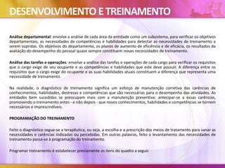 DESENVOLVIMENTO ETREINAMENTO
Análise departamental: envolve a análise de cada área da entidade como um subsistema, para verificar os objetivos
departamentais, as necessidades de competências e habilidades para detectar as necessidades de treinamento a
serem supridas. Os objetivos do departamento, os planos de aumento de eficiência e de eficácia, os resultados da
avaliação do desempenho do pessoal quase sempre constituem novas necessidades de treinamento.
Análise das tarefas e operações: envolve a análise das tarefas e operações de cada cargo para verificar os requisitos
que o cargo exige de seu ocupante e as competências e habilidades que este deve possuir. A diferença entre os
requisitos que o cargo exige do ocupante e as suas habilidades atuais constituem a diferença que representa uma
necessidade de treinamento.
Na realidade, o diagnóstico de treinamento significa um esforço de manutenção corretiva das carências de
conhecimentos, habilidades, destrezas e competências que são necessárias para o desempenho das atividades. As
entidades bem sucedidas se preocupam mais com a manutenção preventiva: antecipar-se a essas carências,
promovendo o treinamento antes - e não depois - que novos conhecimentos, habilidades e competências se tornem
necessários e imprescindíveis.
PROGRAMAÇÃO DO TREINAMENTO
Feito o diagnóstico segue-se a terapêutica, ou seja, a escolha e a prescrição dos meios de tratamento para sanar as
necessidades e carências indicadas ou percebidas. Em outras palavras, feito o levantamento das necessidades de
treinamento passa-se à programação do treinamento.
Programar treinamento é estabelecer previamente os itens do quadro a seguir.
 