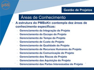 www.profsilasserpa.jimdo.com 
Profº Silas Serpa 
Áreas de Conhecimento 
Gestão de Projetos 
•A estrutura do PMBoK® contempla dez áreas de conhecimento específicas: 
–Gerenciamento da Integração do Projeto 
–Gerenciamento do Escopo do Projeto 
–Gerenciamento do Tempo do Projeto 
–Gerenciamento de Custo do Projeto 
–Gerenciamento de Qualidade do Projeto 
–Gerenciamento de Recursos Humanos do Projeto 
–Gerenciamento da Comunicação do Projeto 
–Gerenciamento dos Riscos do Projeto 
–Gerenciamento das Aquisição do Projeto 
–Gerenciamento das Partes Interessadas do Projeto 
 