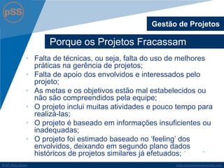 www.profsilasserpa.jimdo.com 
Profº Silas Serpa 
Porque os Projetos Fracassam 
Gestão de Projetos 
•Falta de técnicas, ou seja, falta do uso de melhores práticas na gerência de projetos; 
•Falta de apoio dos envolvidos e interessados pelo projeto; 
•As metas e os objetivos estão mal estabelecidos ou não são compreendidos pela equipe; 
•O projeto inclui muitas atividades e pouco tempo para realizá-las; 
•O projeto é baseado em informações insuficientes ou inadequadas; 
•O projeto foi estimado baseado no „feeling‟ dos envolvidos, deixando em segundo plano dados históricos de projetos similares já efetuados;  