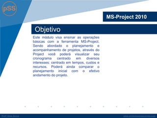 www.profsilasserpa.jimdo.com 
Profº Silas Serpa 
Objetivo 
Este módulo visa ensinar as operações básicas com a ferramenta MS-Project. Sendo abordado o planejamento e acompanhamento de projetos, através do Project você poderá visualizar seu cronograma centrado em diversos interesses: centrado em tempos, custos e recursos. Poderá ainda comparar o planejamento inicial com o efetivo andamento do projeto. 
MS-Project 2010  