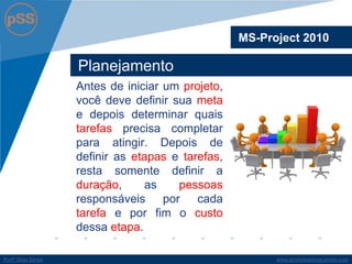 www.profsilasserpa.jimdo.com 
Profº Silas Serpa 
Planejamento 
Antes de iniciar um projeto, você deve definir sua meta e depois determinar quais tarefas precisa completar para atingir. Depois de definir as etapas e tarefas, resta somente definir a duração, as pessoas responsáveis por cada tarefa e por fim o custo dessa etapa. 
MS-Project 2010  