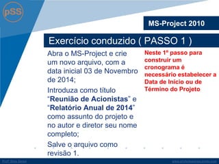 www.profsilasserpa.jimdo.com 
Profº Silas Serpa 
Exercício conduzido ( PASSO 1 ) 
Abra o MS-Project e crie um novo arquivo, com a data inicial 03 de Novembro de 2014; 
Introduza como título “Reunião de Acionistas” e “Relatório Anual de 2014” como assunto do projeto e no autor e diretor seu nome completo; 
Salve o arquivo como revisão 1. 
MS-Project 2010 
Neste 1º passo para construir um cronograma é necessário estabelecer a Data de Início ou de Término do Projeto  