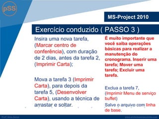 www.profsilasserpa.jimdo.com 
Profº Silas Serpa 
Exercício conduzido ( PASSO 3 ) 
MS-Project 2010 
É muito importante que você saiba operações básicas para realizar a manutenção do cronograma. Inserir uma tarefa; Mover uma tarefa; Excluir uma tarefa. 
Exclua a tarefa 7, (Imprimir Menu de serviço buffet) 
Salve o arquivo com linha de base. 
Insira uma nova tarefa, (Marcar centro de conferência), com duração de 2 dias, antes da tarefa 2, (Imprimir Carta); 
Mova a tarefa 3 (Imprimir Carta), para depois da tarefa 5, (Desenvolver Carta), usando a técnica de arrastar e soltar.  