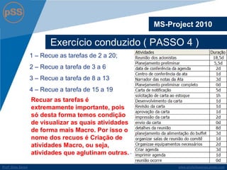 www.profsilasserpa.jimdo.com 
Profº Silas Serpa 
Exercício conduzido ( PASSO 4 ) 
MS-Project 2010 
1 – Recue as tarefas de 2 a 20; 
2 – Recue a tarefa de 3 a 6 
3 – Recue a tarefa de 8 a 13 
4 – Recue a tarefa de 15 a 19 
Recuar as tarefas é extremamente importante, pois só desta forma temos condição de visualizar as quais atividades de forma mais Macro. Por isso o nome dos recuos é Criação de atividades Macro, ou seja, atividades que aglutinam outras.  